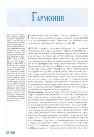 гАРМОНИЯ
Тема звучания Вселен­
ной - Космоса, о котором
говорили пифагорейцы
более 2,5 тыс. лет назад, и
сегодня находит понима­
ние и поддержку не толь­
ко у сторонников оккульт­
ных, магических и прочих
течений, но и у самых
серьезных авторов. Так,
один из выдающихся рус­
ских богословов и фило­
софов XX в. П. А. Флорен­
ский, который, без
сомнения, был пифаго­
рейцем и платоником в
философской и научной
части своих убеждений,
говорил о звучании Кос­
моса буквально следую­
щее: «Но есть звуки При­
роды, все звуки, менее
определенные, из глуби­
ны идущие звуки. Их не
всякий слышит, и отклик
на них родится трудно.
Чайковский писал о даре,
присущем музыканту, в
отсутствие звуков среди
ночной тишины слышать
все-таки какой-то звук,
точно будто Земля, несясь
по небесному пространст­
ву, тянет какую-то низкую,
басовую ноту». □
Г
армония (от греч. harmonia — связь, стройность, созву­
чие) в самом широком смысле означает соразмерность
всего окружающего мира. Областью, где наиболее ярко
проявляется гармония, всегда была музыка. □
МУЗЫКА — один из тех языков (наравне с естественным,
математическим и др.), на котором окружающий мир «раз­
говаривает» с человеком. И чем большим числом языков вла­
деет человек, тем богаче его внутренний мир. Язык музыки
имеет исключительно важное значение для развития духов­
ного мира человека. Еще древние осознали, что музыка зави­
сит от господствующего типа общественного устройства.
Древнегреческий мыслитель Платон писал, например, в сво­
ем проекте «идеатгьного государства», что в нем не должно
быть арфистов, музыка которых делает душу человека «мяг­
кой» и «расслабленной». Можно сказать, что «всякое обще­
ство имеет свое неповторимое звучание», и чем гармонич­
нее это «звучание», тем «гармоничнее» устройство самого
этого общества. Однако гармоничность общества в целом
возможна лишь при условии гармоничности каждого отдель­
ного его члена, вот почему гармония имеет самое непосред­
ственное отношение к каждому человеку.
Гармония мира. Представление о звучащем мире (Космосе)
впервые привнесли в европейское сознание пифагорейцы.
Они полагали, что в основе мира лежит «число». Но это не
было число в его современном понимании, согласно которо­
му число —инструмент точных наук и только. Они придава­
ли числу совершенно особенное значение. Число для пифа­
горейцев было и порождающим началом (числа дают жизнь
всем предметам и явлениям мира), и душой Космоса (число
управляет движением всего Космоса), и источником сораз­
мерности (пропорциональное численное соотношение при­
суще всему —от Космоса в целом до человеческой морали),
и источником созвучия, т. е. соразмерности музыкальной.
Именно это свойство числа — музыкальная соразмер­
ность —и составляет гармонию в собственном смысле сло­
ва. Представление о гармонии космических сфер было вве-
 