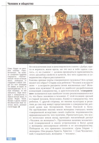 Человек и общество
Слово «Будда» на санск­
рите означает «Прос­
ветленный». Так назва­
ли основателя буддизма
Сиддхартха. «Просвет­
ленный» постиг истинную
жизнь, свободную от
страданий и смерти. Сле­
дуя его пяти заповедям
(не убивай, не воруй, не
прелюбодействуй, не го­
вори неправды, не пей
хмельного), люди могут
идти к совершенству и
обрести вечную жизнь. В
храмах Индии, Китая,
Японии и других странах
Юго-Восточной Азии по­
четное место занимает
статуя Будды. □
без исключения (как в шекспировском сонете; «Добро, кра­
са и верность жили врозь, но это все в тебе одном сли­
лось...»), но главное —должна проявляться гармоничность
этого ансамбля свойств и качеств, без чего единство и со­
вершенство образа рассыпаются.
Каковы зримые черты совершенного человека? Кто лучше
являет его образ? Старик или ребенок? Человек в возрасте
акме — в возрасте расцвета своих жизненных сил? Ж ен­
щина или мужчина? В одной из наиболее разработанных
концепций совершенства, в аристотелевской, «совершен­
ное» понимается как наиболее полно реализовавшееся все
то, что было заложено в человеке. С этой позиции зрелый
и старый человек, безусловно, ближе к совершенству, чем
ребенок. С другой стороны, во многих культурах и рели­
гиях до сих пор живут представления о совершенстве дет­
ской души как безгрешной, более близкой к Богу.
На протяжении многих веков женщина считалась менее
совершенной вследствие своей слабости, подчиненности,
иррациональности, чем мужчина. Примечательно, что все­
го несколько веков назад проходил масштабный диспут
«Человек ли женщина?». Противники наличия человечес­
кой (совершенной в своем устремлении к Богу) души
у женщины апеллировали именно к ее несовершенству.
Победили те, кто применил силлогизм: «Дева Мария —
женщина. Она родила Христа. Христос — Сын Человечес­
кий. Следовательно, женщина —человек».
 