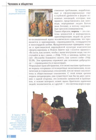 Человек и общество
Фра Анжелика.
Св. Лаврентий,
раздающий милостыню.
ственные требования, выработан­
ные и сформулированные еще
в глубокой древности в форме ос­
новных заповедей, которые, как
правило, представлялись как запо­
веди, переданные людям Богом
(или богами), а потому окружен­
ные ореолом освященности.
Таким образом, мораль — это сис­
тема ценностей и императивов,
ориентирующих людей на духов­
но-возвышенный идеал человеческого единения, что про­
является в примирении, справедливости, солидарности
и милосердной любви. Фундаментальные принципы мора­
ли в христианской европейской культуре классически
сформулированы в Новом Завете как «золотое правило»:
«Во всем, как хотите, чтобы с вами поступали люди, так по­
ступайте и вы с ними...» (Мф. 7:12), а заповедь любви гла­
сит: «Возлюби ближнего своего, как самого себя» (Мф.
22:39). Эти принципы отражают две основные добродете­
ли —справедливость и милосердие.
Моральные идеи абстрактны, и в своих высших требовани­
ях мораль «оторвана» от конкретных экономических, поли­
тических и социальных отношений, тем не менее она впле­
тена в общественные отношения. С этой точки зрения
мораль неоднородна, она существует как бы на двух уров­
нях: с одной стороны, это комплекс ценностей и принци­
пов, в основе которого лежит идеал братского единения
людей, человечности, а с другой —это система норм и пра-
Ф. Паувельс. 1970 г.
Папский легат Каэтан
допрашивает Лютера
в Аугсбургском
рейхстаге. Реформатор
должен опровергнуть
обвинения в ереси.
Рядом с Лютером лежит
Библия.
 