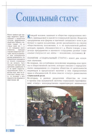 СоцИАЛЬНЫЙ СТАТУС
Можно привести два при­
мера неудачного приспо­
собления к возрастным
статусам, предписанным
обществом. Ребенок, о ко­
тором говорят, что он
старше своих лет, т. е.
в его поведении много
элементов, присущих
старшей возрастной кате­
гории, обычно не реализу­
ет свои потенциальные
детские возможности, что
отрицательно сказывается
на полноте становления
его как личности. Часто
такие дети чувствуют себя
одинокими, ущербными. В
то же время подросток,
продолжающий играть в
детские игры, явно не со­
ответствует своему стату­
су, что вызывает у него
трудности при общении со
сверстниками. □
Каждый человек занимает в обществе определенное мес­
то, принадлежит к какой-то социальной группе. Владелец
предприятия или фирмы и наемный специалист хотя и ра­
ботают в одном коллективе, резко различаются по своему
общественному положению, т. е. по выполняемой работе,
доходам, правам, обязанностям и т. д. Иначе говоря, у вла­
дельца предприятия и наемного сотрудника разные соци­
альные статусы (отлат. status — положение, состояние). □
ПОНЯТИЕ «СОЦИАЛЬНЫЙ СТАТУС» имеет два основ­
ных значения.
Во-первых, это устойчивое положение индивида или груп­
пы в общественной системе, которое связано с определен­
ными ожиданиями со стороны общества от деятельности
индивидов и предполагает наличие у них определенных
прав и обязанностей. В этом смысле «статус» равнозначен
социальной роли.
Во-вторых, в рамках разделения общества на слои
и группы (так называемой системы социальной стратифика­
ции) «статус» непосредственно характеризует занимаемую
Безработные.
 