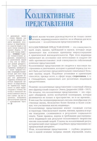 К о л л ек ти вн ы е
ПРЕДСТАВЛЕНИЯ
в древнейшее время
у племен Африки, как
и у других народов, воз­
никли верования, осно­
ванные на представлени­
ях о родстве людей, в том
числе членов конкретной
родовой общины, и той
или иной породы живот­
ных, - тотемизм. В древ­
них тотемистических це­
ремониях, направленных
на размножение зверей
и птиц или на обиль­
ный урожай дикорасту­
щих плодов, участники
стремились приобщиться
к своим предкам-тоте-
мам, полулюдям-полужи-
вотным. Для этого люди
старались внешним ви­
дом или движениями
подражать тотемным жи­
вотным. Сакральное «ря­
женье», по представлени­
ям первобытных людей,
влекло за собой перево­
площение в тотемов. Вот
почему в наскальной жи­
вописи каменного века во
всех странах, где она со­
хранилась, изображены
фантастические существа
с зооморфными черта­
ми. □
Всвоей жизни человек руководствуется не только своим
личным, индивидуальным опытом, но и общими для всех
правилами — коллективными представлениями. □
КОЛЛЕКТИВНЫЕ ПРЕДСТАВЛЕНИЯ — это совокупность
идей, норм, правил, требований и оценок, которые люди
принимают как основные принципы миросозерцания
и практической жизнедеятельности. При этом индивиды
принимают их осознанно или неосознанно и следуют им
либо противопоставляют этой совокупности собственный
комплекс представлений.
Коллективные представления не сводятся к массовым на­
строениям и увлечениям, которые в данный период (он мо­
жет быть достаточно продолжительным) охватывают боль­
шие группы людей. Подобные установки и ориентации
относятся, прежде всего, к сфере моды, стереотипов, т. е.
к стандартным, одинаковым для различных индивидов
предпочтениям.
Понятие «коллективные представления» в научный обиход
ввел французский социолог Эмиль Дюркгейм (1858 —1917).
Он полагал, что коллективные представления — это «про­
дукт обширной, почти необъятной кооперации, которая
развивается не только в пространстве, но и во времени...
В них как бы сконцентрировалась весьма своеобразная ум­
ственная жизнь, бесконечно более богатая и более слож­
ная, чем умственная жизнь индивида».
Коллективные представления имеют сложный состав
и структуру. Они включают знания, мнения, правила и нор­
мы поведения, сложившиеся в результате социального
опыта. Такие правила, нормы и требования рассматрива­
ются индивидом как результат коллективного творчества
многих поколений людей. Ссылка на коллективный разум,
исторический опыт придает подобным представлениям не­
пререкаемый авторитет.
Итак, коллективные представления — глубоко укоренен­
ная в нашей психике матрица знаний, верований, языка.
 