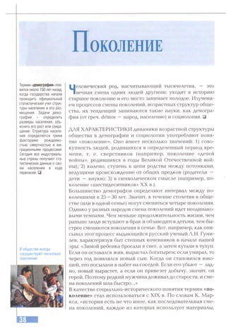 П о к о л ен и е
Термин «демография» поя­
вился около 150 лет назад,
когда государства начали
проводить официальный
статистический учет струк­
туры населения и его раз­
мещения. Задачи демо­
графии - определить
размеры населения, объ­
яснить его рост или сокра­
щение. Структура населе­
ния определяется тремя
факторами: рождаемо­
стью, смертностью и ми­
грационными процессами.
Сегодня все индустриаль­
ные страны получают ста­
тистические данные о сво­
ем населении в ходе
переписей.□
Вобществевсегда
сосуществуютнесколько
поколений.
Человеческий род, насчитывающий тысячелетия, — это
вечная смена одних людей другими: уходит в историю
старшее поколение и его место занимает молодое. Изучени­
ем процессов смены поколений, возрастных структур обще­
ства, их тенденций занимаются такие науки, как демогра­
фия (от греч. demos — народ, население) и социология. □
ДЛЯ ХАРАКТЕРИСТИКИ динамики возрастной структуры
общества в демографии и социологии употребляют поня­
тие «поколение». Оно имеет несколько значений: 1) сово­
купность людей, родившихся в определенный период вре­
мени, т. е. сверстников (например, поколение «детей
войны», родившихся в годы Великой Отечественной вой­
ны); 2) колено, ступень в цепи родства между потомками,
ведущими происхождение от общих предков (родители —
дети — внуки); 3) в символическом смысле (например, по­
коление «шестидесятников» XX в.).
Большинство демографов определяют интервал между по­
колениями в 25 —30 лет. Значит, в течение столетия в обще­
стве (или в одной семье) могут смениться четыре поколения.
Однако у разных народов смена поколений идет неодинако­
выми темпами. Чем меньше продолжительность жизни, чем
раньше люди вступают в брак и обзаводятся детьми, тем бы­
стрее сменяются поколения в семье. Вот, например, как опи­
сывал этот процесс выдающийся русский ученый Л.Н. Гуми­
лев, характеризуя быт степных кочевников в начале нашей
эры: «Зимой ребенка бросали в снег, а затем кутали в тулуп.
Если он оставался жив, вырастал богатырем; если умирал, то
через год появлялся новый сын. Когда он становился юно­
шей, его посылали в набег на соседей. Если его убьют —лад­
но, новый вырастет, а если он привезет добычу, значит, он
герой. Поэтому редкий мужчина доживал до старости, и сме­
на поколений шла быстро...»
В качестве социально-исторического понятия термин «по­
коление» стал использоваться с XIX в. По словам К. Мар­
кса, «история есть не что иное, как последовательная сме­
на поколений, каждое из которых использует материалы.
 