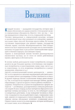 Каждый человек — гражданин государства, которое при­
звано обеспечить его права и вместе с тем налагает на не­
го определенные обязанности. Вместе с тем все мы —чле­
ны гражданского общества, то есть социальной системы.
Человек принадлежит к определенной культуре, которая
в значительной мере обусловливает его поведение, привыч­
ки и даже образ мыслей. Культура многослойна. Ее основу
составляют характерные для данной страны, государства
обычаи, нравы, способы жизнедеятельности. Они склады­
ваются на базе национальной культуры или (в многонацио­
нальных государствах) в результате взаимодействия тради­
ций и обычаев народов, населяющих страну.
Однако в повседневной жизни человек руководствуется
множеством частных, но от этого не менее действенных
правил, факторов и обстоятельств.
В основе любой деятельности лежат потребности, которые
делятся на две большие группы: естественные, или первич­
ные (потребность в самосохранении, пище, воде, сне и т.д.),
и социогенные, то есть вторичные (потребность в самоут­
верждении, общении и Т.Д.).
Другой основополагающий момент деятельности — ценнос­
ти, то есть предметы и явления окружающей действительнос­
ти, которые имеют для индивида особые значимость и смысл.
В разные периоды жизни соотношение между ними меняет­
ся. Так, в молодости на первый план выходят любовь, дружба,
образование; в зрелом возрасте семья и работа; в пожилом —
здоровье. Потребности и ценности выражаются в форме ин­
тересов —устойчивых, долговременных стимулов деятельно­
сти людей. В свою очередь на базе интересов образуются кон­
кретные мотивы поступков, то есть то, что побуждает людей
к конкретным действиям. А еще поведение человека в обще­
стве складывается под воздействием норм, социальных санк­
ций, зависит от социального статуса индивида. Все это много­
образие иногда обозначают понятием «социальная роль».
Одним словом, на все есть свои правила, которые необходимо
не только знать, но и соблюдать. □
 
