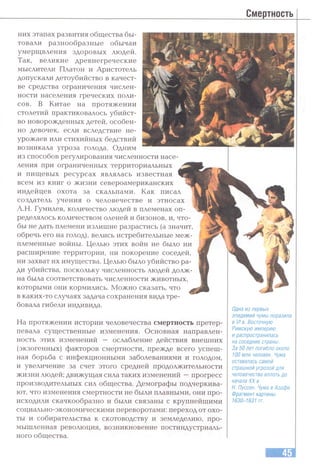 Смертность
них этапах развития общества бы­
товали разнообразные обычаи
умерщвления здоровых людей.
Так, великие древнегреческие
мыслители Платон и Аристотель
допускали детоубийство в качест­
ве средства ограничения числен­
ности населения греческих поли­
сов. В Китае на протяжении
столетий практиковалось убийст­
во новорожденных детей, особен­
но девочек, если вследствие не­
урожаев или стихийных бедствий
возникала угроза голода. Одним
из способов регулирования численности насе
ления при ограниченных территориальных
и пищевых ресурсах являлась известная
всем из книг о жизни североамериканских
индейцев охота за скальпами. Как писал
создатель учения о человечестве и этносах
Л.Н. Гумилев, количество людей в племенах оп­
ределялось количеством оленей и бизонов, и, что­
бы не дать племени излишне разрастись (а значит,
обречь его на голод), велись истребительные меж­
племенные войны. Целью этих войн не было ни
расширение территории, ни покорение соседей,
ни захват их имущества. Целью было убийство ра­
ди убийства, поскольку численность людей долж­
на была соответствовать численности животных,
которыми они кормились. Можно сказать, что
в каких-то случаях задача сохранения вида тре­
бовала гибели индивида.
На протяжении истории человечества смертность претер­
певала существенные изменения. Основная направлен­
ность этих изменений — ослабление действия внешних
(экзогенных) факторов смертности, прежде всего успеш­
ная борьба с инфекционными заболеваниями и голодом,
и увеличение за счет этого средней продолжительности
жизни людей; движущая сила таких изменений —прогресс
производительных сил общества. Демографы подчеркива­
ют, что изменения смертности не были плавными, они про­
исходили скачкообразно и были связаны с крупнейшими
социально-экономическими переворотами: переход от охо­
ты и собирательства к скотоводству и земледелию, про­
мышленная революция, возникновение постиндустриаль­
ного общества.
Одна из первых
эпидемий чумы поразила
в VI в. Восточную
Римскую империю
и распространилась
на соседние страны.
За 50 лет погибло около
100 млн человек. Чума
оставалась самой
страшной угрозой для
человечества вплоть до
начала XX в.
Н. Пуссен. Чума в Азофе.
Фрагмент картины.
1630-1631 гг.
 