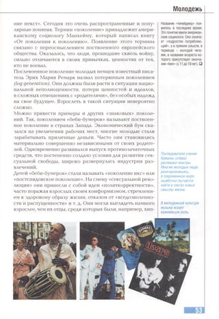 Молодежь
ние некст». Сегодня это очень распространенные и попу­
лярные понятия. Термин «поколение» принадлежит амери­
канскому социологу Манхейму, который написал книгу
«От поколения к поколению». Появление этого термина
связано с переосмыслением поствоенного европейского
общества. Оказалось, что люди, прошедшие сквозь войну,
сильно отличаются в своих привычках, ценностях от тех,
кто не воевал.
Послевоенное поколение молодых немцев известный писа­
тель Эрих Мария Ремарк назвал потерянным поколением
( lo g g e n e ra tio n ). Они должны были расти в ситуации нацио­
нальной неполноценности, потери ценностей и идеалов,
в сложных отношениях с «родителями», без особых надежд
на свое будущее. Взрослеть в такой ситуации невероятно
сложно.
Можно привести примеры и других «знаковых» поколе­
ний. Так, поколением «беби-бумеров» называют поствоен­
ное поколение в странах Запада. Экономический бум ска­
зался на увеличении рабочих мест, многие молодые стали
зарабатывать приличные деньги. Часто они становились
материально совершенно независимыми от своих родите­
лей. Одновременно развивался выпуск противозачаточных
средств, что постепенно создало условия для развития сек­
суальной свободы, широко развернулась индустрия раз­
влечений.
Детей «беби-бумеров» стали называть «поколение икс» или
«постспидовское поколение». На смену «сексуальной рево­
люции» они принесли с собой идеи «политкорректности»,
часто поражая взрослых своим конформизмом, стремлени­
ем к здоровому образу жизни, отказом от «вседозволенно­
сти и распущенности» и т. д. Они могли выглядеть намного
взрослее, чем их отцы, среди которых были, например, хип-
Название «тинейджер» поя­
вилось в последнее время.
Этопонятие ввели американ­
ские социологи. Оно означа­
ет «подросток потребляю­
щий», а в прямом смысле, в
переводе - молодой чело­
век, в названии возраста ко­
торого присутствует оконча­
ние «teen» (с 11до 19лет). □
Последователи учения
Кришны (слева)
распевают мантры.
Многие молодые люди,
разочаровавшись
в современном мире,
ошибочно пытаются
найти в сектах новые
смыслы жизни.
В молодежной культуре
музыка играет
важнейшую роль.
 