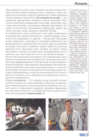 Молодежная культура стала стержнем многих модных тече­
ний: культура хиппи породила стиль «унисекс», панки по­
влияли на всеобщую моду на черный цвет. Таких примеров
можно привести множество. Молодежные культуры —это
ценности, пристрастия, интересы, вкусы молодежи. Мес­
том их публичного проявления стали кафе, дискотеки, мас­
совые выступления, молодежные ярмарки, фестивали. Ро­
диной классических молодежных субкультур, таких, как
панки, рокеры, моды, скинхеды, является Англия.
В современную эпоху добавилась еще одна особенность
молодежи как социальной группы: с одной стороны, моло­
дежь везде одинакова, а с другой — она разная. Молодежь
всюду одинаково существует в ситуации глобального ин­
формационного пространства. И если на заре молодежной
культуры пластинки любимого Элвиса Пресли достигали
фанатов после премьеры через месяцы, то сейчас любое
культурное событие не может быть изолированным ни во
времени, ни в пространстве. И в то же время молодежь —
разная. Исследования показывают, что современные стили
жизни молодежи во многом зависят от тех ценностей, кото­
рых они придерживаются. Если молодой человек ориенти­
рован на карьеру, качественное образование, высокий уро­
вень достижений, высокий социальный статус, то стиль его
жизни будет значимо отличаться от тех молодых людей, ко­
торые ориентируются только на развлечения. Кто-то инте­
ресуется спортом, кто-то интересуется живописью. Кто-то
ничем не интересуется.
Период молодости — это период, когда молодой человек
должен освоить уже существующие в обществе определен­
ные социальные роли; должен научиться понимать, что зна­
чит власть и социальные иерархии, научиться принимать
на себя ответственность за совершение всех своих поступ­
ков. Это называется социализация. □
Молодежь
На исходе XX в. многие со­
циологи, ученые, врачи,
сталкиваясь с нетрадици­
онным образом жизни и
мыслей молодежи, боль­
шая часть которых относи­
лась к группе неблагопо­
лучных, стала задаваться
вопросом: а что может
быть плохого в том, что
молодые покидают города
и основывают коммуны,
работающие на земле; что
может быть плохого в ра­
боте в собственной мас­
терской по производству
керамики, даже если его
собственник бросил шко­
лу, занялся дзен-буддиз­
мом и ходит с бритой голо­
вой? Важно конструк­
тивное развитие личности,
а также ее способность к
общежитию, к обществен­
ной продуктивности. Эти
взтляды легли в концеп­
цию Учебного центра соци­
альной терапии в Варшаве
специального учреждения
для социально неблагопо­
лучной молодежи. Он был
открыт еще в 1973 г. под
названием «SOS». □
Современный молодой
человек должен
правильно выбрать
профессию. Отэтого
зависит и его
социальный статус,
и ощущение значимости
своей личности.
 