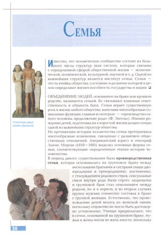 С ем ья
Египетская семья
времен срараонов.
Известно, что человеческое сообщество состоит из боль­
шого числа структур (или систем), которые связаны
с определенной сферой общественной жизни — экономи­
ческой, политической, культурной, научной и т. д. Одной из
важнейших структур является институт семьи. Семья —
это та ячейка общества, состояние и развитие которой в це­
лом определяют жизнеспособность государства и нации. □
ОБЪЕДИНЕНИЕ ЛЮДЕЙ, основанное на браке или кровном
родстве, называется семьей. Ее связывают взаимная ответ­
ственность и общность быта. Семья играет существенную
роль в жизни любого общества, выполняя многообразные со­
циальные функции, главная из которых —«производство са­
мого человека, продолжение рода» (Ф. Энгельс). Именно ро­
ждение детей, подготовка их к взрослой жизни делают семью
одной из важнейших структур общества.
На протяжении истории человечества семья претерпевала
многообразные изменения, связанные с развитием обще­
ственных отношений. Американский юрист и этнограф
Льюис Морган (1818—1881) выделил основные формы се­
мьи, соответствующие определенным этапам истории че­
ловечества.
В период дикого существования была кровнородственная
семья, которая основывалась на групповом браке между
несколькими братьями и сестрами (чаще дво­
юродными и троюродными); постепенно,
с утверждением родового строя, сексуальные
связи внутри рода были строго запрещены
и групповой брак стал отношением между
родами, но и в первом, и во втором случаях
группа мужчин совместно состояла в браке
с группой женщин. Естественно, что проис­
хождение детей велось по женской линии,
поскольку отцовство не могло быть достовер­
но установлено. Ученые предполагают, что
в семье, основанной на групповом браке, му­
жья и жены могли не жить вместе, поскольку
 