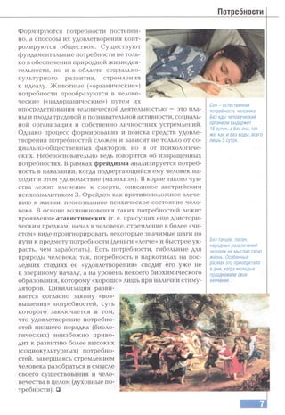 Потребности
это пла-
Формируются потребности постепен­
но, а способы их удовлетворения конт­
ролируются обществом. Существуют
фундаментальные потребности не толь­
ко в обеспечении природной жизнедея­
тельности, но и в области социально­
культурного развития, стремления
к идеалу. Животные («органические»)
потребности преобразуются в челове­
ческие («надорганические») путем их
опосредствования человеческой деятельностью
ны и плоды трудовой и познавательной активности, социаль­
ной организации и собственно личностных устремлений.
Однако процесс формирования и поиска средств удовле­
творения потребностей сложен и зависит не только от со­
циально-общественных факторов, но и от психологиче­
ских. Небезосновательно ведь говорится об извращенных
потребностях. В рамках фрейдизма анализируется потреб­
ность в наказании, когда подвергающийся ему человек на­
ходит в этом удовольствие (мазохизм). В корне такого чув­
ства лежит влечение к смерти, описанное австрийским
психоаналитиком 3. Фрейдом как противоположное влече­
нию к жизни, неосознанное психическое состояние чело­
века. В основе возникновения таких потребностей лежит
проявление атавистических (т. е. присущих еще доистори­
ческим предкам) начал в человеке, стремление в более «чи­
стом» виде проигнорировать некоторые значимые шаги по
пути к предмету потребности (деньги «легче» и быстрее ук­
расть, чем заработать). Есть потребности, гибельные для
природы человека; так, потребность в наркотиках на пос­
ледних стадиях ее «удовлетворения» сводит его уже не
к звериному началу, а на уровень некоего биохимического
образования, которому «хорошо» лишь при наличии стиму­
ляторов. Цивилизация разви­
вается согласно закону «воз­
вышения» потребностей, суть
которого заключается в том,
что удовлетворение потребно­
стей низшего порядка (биоло­
гических) неизбежно приво­
дит к развитию более высоких
(социокультурных) потребно­
стей, завершаясь стремлением
человека разобраться в смысле
своего существования и чело­
вечества в целом (духовные по­
требности). □
Сон - естественная
потребность человека.
Без еды человеческий
организм выдержит
15 суток, а без сна, так
же, как и без воды, всего
лишь 5 суток.
Без танцев, песен,
народных развлечений
человек не мыслил свою
жизнь. Особенный
размах это приобретало
в дни, когда молодые
праздновали свое
венчание.
 