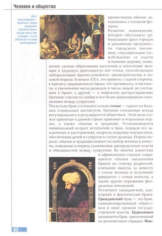 Человек и общество
Долг
мусульманина -
жениться. Коран
разрешает
мужчине иметь
четыре жены при
условии, что он
обеспечит их всем
необходимым.
крепостными обычно за­
ключались с согласия фе­
одала.
Развитие капитализма,
которое обусловило ур­
банизацию (рост городов
и увеличение численнос­
ти городского населе­
ния), секуляризацию (ос­
вобождение от власти
и влияния церкви), повы­
шение уровня образования населения и вовлечение жен-
щин в трудовую деятельность вне семьи, способствовало
либерализации брачно-семейного законодательства и по­
ловой морали, В начале XX в. это привело, с одной стороны,
к кризису традиционного брака, что проявилось, в частнос­
ти, в увеличении числа разводов и числа людей, не состоя­
щих в браке, с другой — к широкому распространению
брачных союзов по любви и все более равноправным отно­
шениям между супругами.
Поскольку брак составляет основу семьи —одного из базо­
вых социальных институтов, брачные отношения всегда
регулировались и регулируются обществом. Этой цели слу­
жат принятые в данной стране правовые и моральные нор­
мы, а также обычаи и традиции. Устанавливается
минимальный возраст вступления в брак, порядок его за­
ключения и расторжения, вопросы владения имуществом,
обеспечения детей и супругов в случае развода. Нормы мо­
рали, обычаи и традиции влияют на выбор жениха и невес­
ты, поведение в период ухаживания, распределение власти
и обязанностей между супругами. Во многих азиатских
и африканских странах сохра­
няются обычаи заключения
браков по сговору родителей,
взимания выкупа за невесту
с семьи жениха и получение
приданого с семьи невесты, а
также другие пережитки фео­
дальных отношений.
Различают гражданский, цер­
ковный и фактический браки.
Гражданский брак —это брак,
санкционированный общест­
вом в лице органов государ­
ственной власти. Церковным
называется брак, заключенный
по религиозным обрядам. Фак-
 