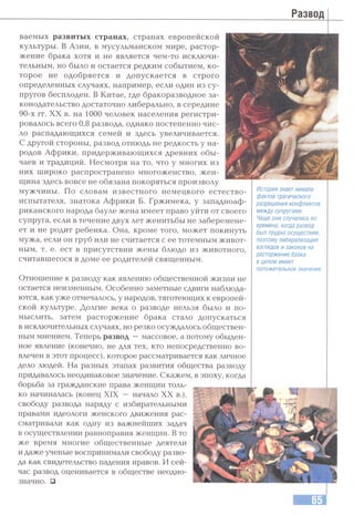 ваемых развитых странах, странах европейской
культуры. В Азии, в мусульманском мире, растор­
жение брака хотя и не является чем-то исключи­
тельным, но было и остается редким событием, ко­
торое не одобряется и допускается в строго
определенных случаях, например, если один из су­
пругов бесплоден. В Китае, где бракоразводное за­
конодательство достаточно либерально, в середине
90-х гг. XX в. на 1000 человек населения регистри­
ровалось всего 0,8 развода, однако постепенно чис­
ло распадающихся семей и здесь увеличивается.
С другой стороны, развод отнюдь не редкость у на­
родов Африки, придерживающихся древних обы­
чаев и традиций. Несмотря на то, что у многих из
них широко распространено многоженство, жен­
щина здесь вовсе не обязана покоряться произволу
мужчины. По словам известного немецкого естество­
испытателя, знатока Африки Б. Гржимека, у западноаф­
риканского народа бауле жена имеет право уйти от своего
супруга, если в течение двух лет женитьбы не заберемене­
ет и не родит ребенка. Она, кроме того, может покинуть
мужа, если он груб или не считается с ее тотемным живот­
ным, т. е. ест в присутствии жены блюдо из животного,
считавшегося в доме ее родителей священным.
Отношение к разводу как явлению общественной жизни не
остается неизменным. Особенно заметные сдвиги наблюда­
ются, как уже отмечалось, у народов, тяготеющих к европей­
ской культуре. Долгие века о разводе нельзя было и по­
мыслить, затем расторжение брака стало допускаться
в исключительных случаях, но резко осуждалось обществен­
ным мнением. Теперь развод —массовое, а потому обыден­
ное явление (конечно, не для тех, кто непосредственно во­
влечен в этот процесс), которое рассматривается как личное
дело людей. На разных этапах развития общества разводу
придавалось неодинаковое значение. Скажем, в эпоху, когда
борьба за гражданские права женщин толь­
ко начиналась (конец XIX — начало XX в.),
свободу развода наряду с избирательными
правами идеологи женского движения рас­
сматривали как одну из важнейших задач
в осуществлении равноправия женщин. В то
же время многие общественные деятели
и даже ученые воспринимали свободу разво­
да как свидетельство падения нравов. И сей­
час развод оценивается в обществе неодно­
значно. □
История знает немало
фактов трагического
разрешения конфликтов
между супругами.
Чаще они случались во
времена, когда развод
был трудно осуществим,
поэтомулиберализация
взглядов и законов на
расторжение брака
в целом имеет
положительное значение.
 