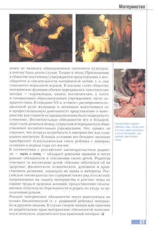 Материнство
вовсе не являлась общепринятым элементом культуры,
а потому была делом случая. Только в эпоху Просвещения
в обществе постепенно утверждается представление о все­
общности и обязательности материнской любви, т. е. она
становится моральной нормой. В высших слоях общества
материнские функции обычно передавались заместителям
матери — кормилицам, няням, воспитателям, а затем
и специальным образовательным учреждениям, часто за­
крытого типа. В середине XX в. в связи с расширением со­
циальной роли женщины и активным вовлечением ее
в профессиональную деятельность представление о мате­
ринстве как главном ее предназначении было подвергнуто
сомнению. Воспитательные обязанности все в большей
мере стали делиться между супругами и передаваться обще­
ственным воспитательным учреждениям. Это, однако, не
означает, что иссякла потребность в материнстве как соци­
альном институте. В новых условиях все большее значение
приобретает психологическая связь ребенка с матерью,
особенно в первые годы его жизни.
В соответствии с российским законодательством родите­
ли — мать и отец — обладают равными правами и несут
равные обязанности в отношении своих детей. Родители
отвечают за воспитание детей, обязаны заботиться об их
здоровье, физическом, психическом, духовном и нрав­
ственном развитии, защищать их права и интересы. Рос­
сийское законодательство содержит также ряд положений,
направленных на защиту материнства и детства: меры по
охране труда и здоровья женщин, предоставление оплачи­
ваемых отпусков по беременности и родам, по уходу за ма­
лолетними детьми.
Реально материнские обязанности могут выполняться не
только биологической (т. е. родившей ребенка) матерью,
но и другими лицами. В случае смерти матери или лишения
ее родительских прав материнские обязанности выполня­
ются опекуном, попечителем или приемной матерью. □
Сначала мать кормит
ребенка сама, потом учит
его есть самостоятельно,
а после объясняет, как
самому приготовить
пищу.
 