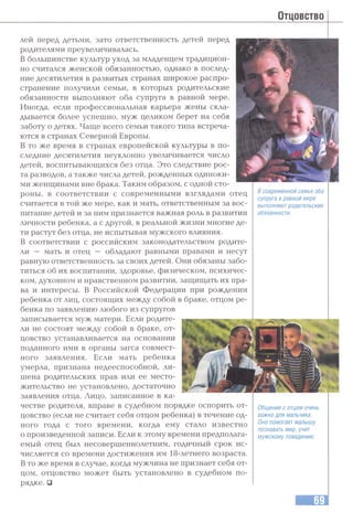 Отцовство
в современной семье оба
супруга в равной мере
выполняют родительские
обязанности.
леи перед детьми, зато ответственность детей перед
родителями преувеличивалась.
В большинстве культур уход за младенцем традицион­
но считался женской обязанностью, однако в послед­
ние десятилетия в развитых странах широкое распро­
странение получили семьи, в которых родительские
обязанности выполняют оба супруга в равной мере.
Иногда, если профессиональная карьера жены скла­
дывается более успешно, муж целиком берет на себя
заботу о детях. Чаш,е всего семьи такого типа встреча­
ются в странах Северной Европы.
В то же время в странах европейской культуры в по­
следние десятилетия неуклонно увеличивается число
детей, воспитывающихся без отца. Это следствие рос­
та разводов, а также числа детей, рожденных одиноки­
ми женщинами вне брака. Таким образом, с одной сто­
роны, в соответствии с современными взглядами отец
считается в той же мере, как и мать, ответственным за вос­
питание детей и за ним признается важная роль в развитии
личности ребенка, а с другой, в реальной жизни многие де­
ти растут без отца, не испытывая мужского влияния.
В соответствии с российским законодательством родите­
ли — мать и отец — обладают равными правами и несут
равную ответственность за своих детей. Они обязаны забо­
титься об их воспитании, здоровье, физическом, психичес­
ком, духовном и нравственном развитии, защищать их пра­
ва и интересы. В Российской Федерации при рождении
ребенка от лиц, состоящих между собой в браке, отцом ре­
бенка по заявлению любого из супругов
записывается муж матери. Если родите­
ли не состоят между собой в браке, от­
цовство устанавливается на основании
поданного ими в органы загса совмест­
ного заявления. Если мать ребенка
умерла, признана недееспособной, ли­
шена родительских прав или ее место­
жительство не установлено, достаточно
заявления отца. Лицо, записанное в ка­
честве родителя, вправе в судебном порядке оспорить от­
цовство (если не считает себя отцом ребенка) в течение од­
ного года с того времени, когда ему стало известно
о произведенной записи. Если к этому времени предполага­
емый отец был несовершеннолетним, годичный срок ис­
числяется со времени достижения им 18-летнего возраста.
В то же время в случае, когда мужчина не признает себя от­
цом, отцовство может быть установлено в судебном по­
рядке. □
Общение с отцом очень
важно для мальчика.
Оно помогает малышу
познавать мир. учит
мужскому поведению.
 