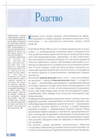 Родство
Собирательное понятие
«свойственник» обознача­
ет всех родственников му­
жа или жены. В прошлом
эти слова были понятны
каждому. Они, кстати, ши­
роко использовались в
русской классической ли­
тературе. Не зная их, бы­
вает трудно уяснить, кто
кому кем приходится,
К категории «свойственни­
ков» относятся: све­
кор - отец мужа: свек­
ровь - мать мужа; тесть -
отец жены; теща - мать
жены; зять - муж дочери
(иногда муж сестры); сно­
ха - жена сына по отно­
шению к его отцу; невест­
ка - жена сына по
отношению к его матери
(сейчас понятия «сноха» и
«невестка» зачастую ис­
пользуются как синони­
мы); невестка - жена бра­
та и жена одного брата по
отношению к жене друго­
го брата; шурин - брат
жены; деверь - брат му­
жа; золовка - сестра му­
жа; свояченица - сестра
жены; свояк - муж сест­
ры жены; сват - отец же­
ны сына или мужа доче­
ри; сватья (не путать со
свахой) - мать жены сына
или мужа дочери. □
Кровная связь между людьми, обусловленная их проис­
хождением от общего предка, называется родством. Род­
ственники — это генетически связанные между собой
люди. □
БЛИЗКОЕ РОДСТВО влечет за собой юридические послед­
ствия, т. е. возникновение взаимных прав и обязанностей.
Так, родители имеют право воспитывать своих детей и, пока
дети несовершеннолетние, принимать за них ответствен­
ные решения и отстаивать их права. В то же время родители
обязаны заботиться о детях, обеспечивать наилучшие усло­
вия для их физического, психического и умственного разви­
тия. В свою очередь, взрослые дети должны оказывать по­
мощь престарелым родителям, а в том случае, если родители
не имеют средств к существованию, материально поддер­
живать их.
Различают прямое родство (мать, отец —сын, дочь; бабуш­
ка, дедушка —внуки) и боковое родство (брат —сестра; те­
тя, дядя —племянники; двоюродные и троюродные братья
и сестры). Братья и сестры могут быть полнородными, если
у них общие мать и отец, и неполнородными (сводными),
если у них либо общая мать (тогда они называются едино­
утробными), либо общий отец (тогда они называются еди­
нокровными).
В юридической практике выделяют также степени (или оче­
редность) родства, указывающие на близость кровных свя­
зей между родственниками; родители и дети —родственни­
ки первой степени; братья и сестры, а также бабушки,
дедушки и внуки — родственники второй степени. Такое
различение бывает важным, в частности, при решении спо­
ров о наследстве. В правовом отношении усыновленные де­
ти, хотя они и не состоят с приемными родителями в кров­
ном родстве, обладают теми же правами и обязанностями,
что и родные.
На разных этапах развития человеческого общества
и в разных социальных условиях используются разные си­
стемы отсчета родства. Вдревнем родовом обществе проис­
 