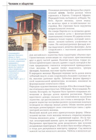 Человек и общество
Сохранившийся
фрагмент Кносского
дворца (О. Крит).
Он состоял из множества
построек, соединенных
коридорами и
лестницами. Кносский
дворец был одним из
самых грандиозных
сооружений античности
и пользовался
наибольшей
известностью
в 1600-1400 гг. до н. э.
Основным жилищем феодала был укреп­
ленный замок. Замки разных типов
строились в Европе, Северной Африке,
Передней Азии, на Кавказе, в Индии, Ти­
бете. Кроме жилища, замок неред­
ко включал храм и хозяйственные по­
стройки. Все строения были окружены
неприступными стенами.
На севере Европы из-за нехватки древе­
сины возникли дома с фахверковыми
(панельными) стенами. Из дерева изгота­
вливался только каркас, который запол­
нялся мелким камнем, уложенным на
глине. На оштукатуренных фасадах все­
гда выделялась решетка фахверка. Дома
сооружались с высокими двускатными
крышами.
Для английского зодчества была характерна объемно-про­
странственная композиция из отдельных приставленных
друг к другу частей здания. Наличие выступов, террас по­
могало архитектурно связать здание с садом, который в Ан­
глии традиционно считается непременной принадлежно­
стью жилища. В здании также выделялись эркеры
(фонари), башенки, высокие трубы каминов.
В народном жилище Франции верхняя часть домов имела
зубчатый силуэт, в них сооружались большие слуховые ок­
на, высокие дымовые трубы. Зубчатые формы француз­
ской национальной архитектуры, возможно, повлияли на
формирование готического стиля.
Народная художественная культура Юго-Восточной Евро­
пы отличалась красочностью. В Венгрии, Чехословакии, Ру­
мынии, Болгарии, на Украине было принято покрывать по­
мещения и фасады домов яркими росписями. Прием
красочного декора сказался на византийском культовом
зодчестве, где расписывались все стены в интерьере. В на­
родном зодчестве постройки разного назначения поначалу
возводили по образцу жилых домов. Облик многих ратуш
наглядно демонстрирует свою генетическую связь с архи­
тектурой местного жилища.
Японский жилой дом имел прямоугольную форму. Обяза­
тельной частью этого жилища являлась открытая веранда.
Основа японского дома — деревянный каркас. Из-за час­
тых землетрясений камень здесь не применялся до XVI в.
Внутреннее пространство дома разделялось при помощи
раздвижных перегородок. Их можно было вообще убирать,
и тогда дом раскрывался навстречу природе. Сад являлся
важной частью японского жилища. Мебель в японском до-
 