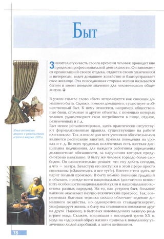 Быт
Юные английские
дворяне с удовольствием
играли в жмурки. XVIII в.
Значительную часть своего времени человек проводит вне
пределов профессиональной деятельности. Он занимает­
ся организацией своего отдыха, отдается своим увлечениям
и интересам, ведет домашнее хозяйство и благоустраивает
свое жилище. Эта повседневная сторона жизни называется
бытом и имеет немалое значение для человеческого обще­
жития. □
В узком смысле слово «быт» используется как синоним до­
машнего быта. Однако, помимо домашнего, существует и об­
щественный быт. К нему относятся, например, обществен­
ные бани, столовые и другие объекты, с помощью которых
человек удовлетворяет свои потребности в пище, отдыхе,
развлечениях и т. д.
Быт менее регламентирован, здесь практически отсутству­
ют формализованные правила, существующие на работе
или в школе. Так, в школе для всех учеников обязательными
являются расписание занятий, правила поведения на уро­
ках и т. д. Во всех трудовых коллективах есть жесткая дис­
циплина подчинения, для каждого работника определены
должностные обязанности, за нарушения которых преду­
смотрено наказание. В быту же человек гораздо более сво­
боден. Он самостоятельно решает, что ему делать сегодня,
а что — завтра. Зачастую его поступки в этой сфере просто
спонтанны («Захотелось и все тут!»). Вместе с тем здесь не
царит полный произвол. В быту велико значение традиций
и обычаев, прежде всего национальных (достаточно вспом­
нить особенности национальной кухни и национального ко­
стюма разных народов). На то, как устроен быт, большое
влияние оказывает научно-технический прогресс. Так, сов­
ременная бытовая техника сильно облегчает ведение до­
машнего хозяйства, но одновременно стандартизирует,
унифицирует жизнь: в быту мы становимся похожими друг
на друга. Наконец, в бытовых нововведениях важную роль
играет мода. Скажем, возникшая в последней трети XX в.
мода на «здоровый образ жизни» привела к повальному ув­
лечению людей аэробикой, а затем шейпингом.
 