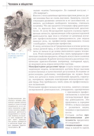 Человек и общество
И.Е. Репин. Л.Н. Толстой
за работой у круглого
стола. 1891 г.
Профессиональная дея­
тельность человека пред­
полагает наличие глубоких
знаний не только по своей
специальности, но и в об­
ласти психологии и педа­
гогики, поскольку профес­
сиональная деятельность
осуществляется в коллек­
тиве. Особенно это касает­
ся таких профессий, как
врач, юрист, режиссер.
Они должны разбираться
в психологии людей, вла­
деть лриемами педагоги­
ческой работы. □
звание «клятва Гиппократа». Ее главный постулат —
«Не навреди!».
Вместе с тем в античные времена престиж ремесла, ре­
месленника был не очень высоким. Занятием, способ­
ствующим развитию личности и ее способностей, за­
нятием, достойным свободного человека, считалась
политика. Что же касается остальных сфер деятельно­
сти, то идеалом был «аристократический дилетан­
тизм». В эпоху Возрождения идеалом служила гармо­
ничная личность, проявляющая себя в разносторонней
деятельности, при этом в отличие от античных взгля­
дов профессиональная принадлежность уже играла
важную роль, но профессиями признавались только
«свободные», творческие профессии.
В эпоху античности и Средневековья в основе ремесла
лежал ручной труд, и сам процесс изготовления пред­
мета от начала и до конца выполнялся одним челове­
ком. Ремесленник должен был знать природные и фи­
зические свойства предмета, обладать искусством сложных
ручных операций. В работе использовались различные тех­
нические приспособления (например, гончарный круг),
но ведущую роль играло искусство мастера.
Мануфактурное разделение труда создало новую органи­
зационную модель, позволяющую достичь более высоких
количественных и качественных результатов. В отличие от
ремесленника работнику мануфактуры не нужно было
знать все детали и этапы изготовления предмета, структу­
ру, материалы, принцип конструкции используемого ору­
дия труда. Ему требовалось знать лишь их профессиональ­
ное назначение.
Понимание профессионала как человека, занятого специа­
лизированной деятельностью, утвердилось одновременно
с признанием профес­
сионализма в качестве
господствующей фор­
мы деятельности. Это
произошло в середине
XVIII в. и было связано
с развитием науки,
техники и промышлен­
ности.
Сегодня любая про­
фессиональная дея­
тельность предполага­
ет следующее:
специализацию инди­
вида в какой-то одной.
 