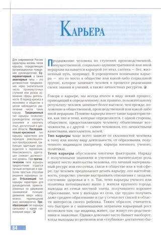 К арьера
Для современной России
характерны восемь типов
карьеры, определяющих
организационное поведе­
ние руководителей. Су­
перавантюрный, а также
авантюрные типы - это
должностное продвиже­
ние через значительное
число промежуточных
ступеней или резкое из­
менение сферы деятель­
ности. В период кризиса в
экономике и обществе в
целом наблюдается уве­
личение числа таких
карьер. Традиционный
тип карьеры позволяет
руководителю овладеть
знаниями и накопить
опыт, достаточный в дан­
ной области. Последова­
тельно-кризисный тип
карьеры характерен для
периодов революцион­
ных преобразований,тре­
бующих адаптации руко­
водителя к переменам.
Невозможность адапта­
ции снижает должност­
ной уровень. При прагма­
тическом типе карьеры
предпочтение отдается
личным интересам и наи­
более простым способам
решения карьерных за­
дач. Отбывающий тип
карьеры характерен для
руководителей, ориенти­
рованных на удержание
занимаемой позиции:
движение вверх невоз­
можно, перемещение
вниз маловероятно. Пре­
образующий тип карьеры
связывают с идеей «за­
воевания мира». □
Продвижение человека по ступеням производственной,
имущественной, социально-административной или иной
иерархии называется карьерой (от итал. camera —бег, жиз­
ненный путь, поприще). В упрощенном понимании карье­
ра — это то место в обществе или какой-либо социальной
группе, которое занимает человек в процессе реализации
своих знаний и умений, а также личностных ресурсов. □
Говоря о карьере, мы всегда имеем в виду некий процесс,
приводящий к определенному, как правило, положительному
результату: человек занимает более высокое, чем прежде, по­
ложение в общественной, производственной или какой-либо
иной иерархии. Понятие карьеры имеет такие характеристи­
ки, как тип и темп, которые определяются, с одной стороны,
обществом, предоставляющим человеку объективные воз­
можности, а с другой — самим человеком, его личностными
качествами, интеллектом, волей.
Тип карьеры чаще всего зависит от склонностей человека
к тому или иному виду деятельности, от образования, полу­
ченного индивидом (например, карьера военного, ученого,
политика).
Темп карьеры обусловлен многими факторами. Наряду
с полученными знаниями и умениями значительную роль
играют место жительства человека, его личный материаль­
ный ресурс или его семьи, связи в обществе или в той сфе­
ре, где человек предполагает делать карьеру, его настойчи­
вость, упорство, умение выстраивать отношения с людьми,
состояние здоровья и т. п. Так, темп карьеры ученого или
политика потенциально выше у жителя крупного города,
выходца из семьи местной элиты, получившего хорошее
образование, чем у выходца из села, где трудно получить
даже среднее образование и где у семьи нет связей в облас­
ти интересов своего ребенка. Таким образом, считается,
что быстрее и с наименьшими затратами карьерный рост
возможен там, где индивид живет, где живут его родствен­
ники и знакомые. Однако довольно часто бывает наоборот,
когда выходцы из регионов или «глубинки» достаточно бы-
 