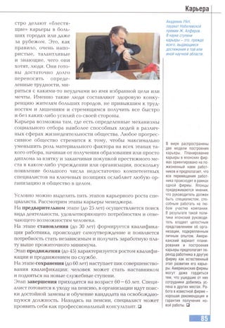 Карьера
стро делают «блестя­
щие» карьеры в боль­
ших городах или даже
за рубежом. Это, как
правило, очень напо­
ристые, талантливые
и знающие, чего они
хотят, люди. Они гото­
вы достаточно долго
переносить опреде­
ленные трудности, ми­
риться с какими-то неудачами во имя избранной цели или
мечты. Именно такие люди составляют здоровую конку­
ренцию жителям больших городов, не привыкшим к труд­
ностям и лишениям и стремящимся получить все быстро
и без каких-либо усилий со своей стороны.
Карьера возможна там, где есть определенные механизмы
социального отбора наиболее способных людей в различ­
ных сферах жизнедеятельности общества. Любое прогрес­
сивное общество стремится к тому, чтобы максимально
уменьшить роль материального фактора на всех этапах та­
кого отбора, начиная от получения образования или просто
диплома за взятку и заканчивая покупкой престижного ме­
ста в каком-либо учреждении или организации, поскольку
появление большого числа недостаточно компетентных
специалистов на ключевых позициях ослабляет любую ор­
ганизацию и общество в целом.
Условно можно выделить пять этапов карьерного роста спе­
циалиста. Рассмотрим этапы карьеры менеджера.
На предварительном этапе (до 25 лет) осуществляется поиск
вида деятельности, удовлетворяющего потребностям и отве­
чающего возможностям человека.
На этапе становления (до 30 лет) формируется квалифика­
ция работника, происходит самоутверждение и появляется
потребность стать независимым и получать заработную пла­
ту выше прожиточного минимума.
Этап продвижения (до 45) характеризуется ростом квалифи­
кации и продвижением по службе.
На этапе сохранения (до 60 лет) наступает пик совершенство­
вания квалификации: человек может стать наставником
и подняться на новые служебные ступени.
Этап завершения приходится на возраст 60 —65 лет. Специ­
алист готовится к уходу на пенсию, в организации идут поис­
ки достойной замены и обучение кандидата на освобождаю­
щуюся должность. Находясь на пенсии, специалист может
проявить себя как профессиональный консультант. □
Академик РАН,
лауреат Нобелевской
премии Ж. Алферов.
В науке ступени
карьеры - это, прежде
всего, выдающиеся
достижения в тойили
иной научной области.
В мире распространены
две модели построения
карьеры. Планирование
карьеры в японских фир­
мах ориентировано на по­
жизненный наем работ­
ников и предполагает, что
все перемещения работ­
ника происходят в рамках
одной фирмы. Японцы
придерживаются мнения,
что руководитель должен
быть специалистом, спо­
собным работать на лю­
бом участке компании.
В результате такой поли­
тики японский руководи­
тель владеет целостным
представлением об орга­
низации, подкрепленным
личным опытом. Амери­
канский вариант плани­
рования и построения
карьеры предполагает пе­
реход работника в другую
фирму как естественный
этап развития его карье­
ры. Американские фирмы
могут даже гордиться
тем, что ушедшие от них
сотрудники добились ус­
пеха в других местах. Ра­
бота в известной фирме -
хорошая рекомендация и
гарантия получения но­
вой работы.□
 