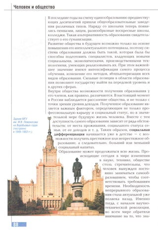 Человек и общество
Здание МГУ
им. М.В. Ломоносова
на Воробьевых горах
(построено
в 1949-1953 гг.).
В последние годы на смену единообразованию предшеству­
ющих десятилетий пришли общеобразовательные заведе­
ния различных типов. Наряду со школами теперь появи­
лись гимназии, лицеи, разнообразные воскресные школы,
колледжи. Такая альтернативность образования свидетель­
ствует о его гуманизации.
Развитие общества в будущем возможно только на основе
повышения его интеллектуального потенциала, поэтому си­
стема образования должна быть такой, которая была бы
способна подготовить специалистов, владеющих новыми
социальными, экономическими, производственными тех­
нологиями, умеющих реализовывать их. При этом важней­
шее значение имеют интенсификация самого процесса
обучения, изменение его методов, кЬмпьютеризация всех
видов образования. Сильные позиции в области образова­
ния позволяют государству выйти на передовой уровень и
в других сферах.
Внутри общества возможности получения образования у
его членов, как правило, различаются. В настоящий момент
в России наблюдается расслоение общества, и не только с
точки зрения уровня доходов. Полученное образование яв­
ляется важным фактором, определяющим не только про­
фессиональную карьеру и социальный статус, но в значи­
тельной мере будущую жизнь человека. Вместе с тем
доступность самого образования зависит от ряда обстоя­
тельств: от места проживания, социального статуса се­
мьи, от ее доходов и т. д. Таким образом, социальная
дифференциация начинается уже в детстве — с воз­
можности получить престижное или непрестижное об­
разование, а следовательно, больший или меньший
социальный капитал.
Образование может продолжаться всю жизнь. Про­
исходящие сегодня в мире изменения
в науке, технике, обществе
^ столь стремительны, что
человек вынужден посто­
янно заниматься самооб­
разованием, чтобы соот­
ветствовать требованиям
времени. Необходимость
непрерывного образова­
ния стала актуальной уже
полвека назад. Именно
тогда, с началом научно-
технической революции,
во всем мире обратили
внимание на то, что зна-
 