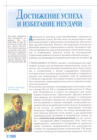 Д о с ти ж ен и еуспеха
и ИЗБЕГАНИЕ НЕУДАЧИ
При жизни знаменитого
ныне голландского ху­
дожника Ван Гога
(1853-1890) его брат Тео
безуспешно пытался про­
дать картины Винсента.
После смерти живописца
(он покончил жизнь само­
убийством) за проданные
170 картин и 400 рисун­
ков наследники получили
18,5 млн франков. Таким
образом, признание при­
шло слишком поздно. □
В. Ван Гог. Автопортрет.
За мольбертом.
Деятельность человека, даже инстинктивно, нацелена на
достижение успеха. Во имя этого он аккумулирует свои
интеллектуальные и физические возможности, использует
круг друзей и близких. Вместе с тем подспудно, как бы па­
раллельно рядом со стремлением к успеху, пульсирует чув­
ство осторожности, предостерегаюгцее о возможных неуда­
чах и озабоченное поиском путей их недопущения.
Стремление добиться успеха и желание избежать неудач —
важные составляющие мотивации деятельности человека. □
СТРЕМЛЕНИЕ К УСПЕХУ связано с необходимостью при­
ложить усилия для достижения превосходства, когда из­
вестно, что соответствующие изменения могут быть оцене­
ны в соответствии с неким стандартным образцом,
который может служить идеалом улучшения (с оглядкой на
других) или побуждением улучшить себя по сравнению
с собой же в прошлом. Тем самым человек, сознательно или
бессознательно, ориентируется на успех и стремится повы­
сить его ценность.
Роль успеха как важного мотивирующего источника отме­
чал в конце 30-х гг. XX в. американский психолог Г. Мюр­
рей. Потребность в успехе он определял как некое
нервно-психическое образование (физико-химиче­
ская природа его неизвестна), которое: 1) побуждает
общую мозговую активность; 2) организует нацелен­
ное восприятие и оценку ситуации, осмысление воз­
можностей ее разрешения в свою пользу; 3) направля­
ет на пользу; 4) укрепляет подходящие волевые
импульсы. Мюррей считал, что такая мотивация рав­
ным образом присуща всем людям, а для выявления
индивидуальных различий в потребности успеха он
ввел тематический апперцепционный (от лат. ретсер-
tio — восприятие) тест (сокращенно ТАТ). Этот тест
характеризует зависимость восприятия от прошлого
опыта человека, направленности его деятельности,
а также его индивидуальных особенностей. ТАТ пред­
ставляет собой ряд незавершенных картинок. Тем, ко-
 