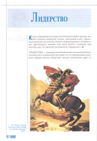 Л и дерс тво
Когда в принятии и осуществлении решений в группе лю­
бой степени общности (семья, школьный класс, произ­
водственный коллектив, нация, международное сообщест­
во) преобладает мнение или воля одного человека или
группы лиц, это явление называется «лидерство». □
ЛИДЕРСТВО —универсальный феномен человеческой де­
ятельности и социальной истории, но его проявления в раз­
ных сферах жизни общества сильно отличаются друг от
Ж.Л. Давид. Переход
Бонапарта через перевал
Сен-Бернар. Фрагмент.
1801г.
 