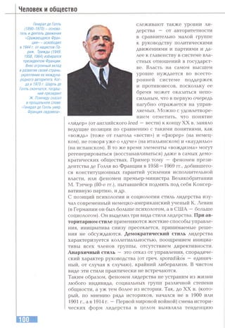 Человек и общество
Генерал де Голль
(1890-1970) - основа­
тель и деятель движения
«Сражающаяся Фран­
ция» - освободил
в 1944 г. отнацистов Па­
риж. Трижды (1949,
1958,1964) избирался
президентом Франции.
Внес огромный вклад
в развитие своей страны,
укрепление ее междуна­
родного авторитета. Ког­
да в 1970 г. Шарль де
Голль скончался, тогдаш­
ний президент
Ж. Помпиду сказал
в прощальном слове:
«Генерал де Голль умер.
Франция овдовела».
слеживают также уровни ли­
дерства — от авторитетности
в сравнительно малой группе
к руководству политическими
движениями и партиями и да­
лее к главенству в системе вла­
стных отношений в государст­
ве. Власть на самом высшем
уровне нуждается во всесто­
ронней системе поддержек
и противовесов, поскольку ее
бремя может оказаться непо­
сильным, что в первую очередь
пагубно отражается на управ­
ляемых. Можно с удовлетворе-
нием отметить, что понятие
«лидер» (от английского 7ead —вести) к концу XX в. заняло
ведугцие позиции по сравнению с такими понятиями, как
«вождь» (тоже от глагола «вести») и «фюрер» (на немец­
ком), не говоря уже о «дуче» (на итальянском) и «каудильо»
(на испанском). В то же время элементы «вождизма» могут
регенерироваться (восстанавливаться) даже в самых демо­
кратических обгцествах. Пример тому — феномен прези­
дентства де Голля во Франции в 1958—1969 гг., добившего­
ся конституционных гарантий усиления исполнительной
власти, или феномен премьер-министра Великобритании
М. Тэтчер (80-е гг.), пытавшейся подмять под себя Консер­
вативную партию, и др.
С позиций психологии и социологии стиль лидерства изу­
чал современный немецко-американский ученый К. Левин
(в Германии он был больше психологом, а в США —больше
социологом). Он выделил три вида стиля лидерства. При ав­
торитарном стиле применяются жесткие способы управле­
ния, инициатива снизу пресекается, принимаемые реше­
ния не обсуждаются. Демократический стиль лидерства
характеризуется коллегиальностью, поощрением инициа­
тивы всех членов группы, отсутствием директивности.
Анархичный стиль — это отказ от управления, спорадиче­
ский характер руководства (от греч. s p o ra d ik o s — единич­
ный, от случая к случаю), крайний либерализм. В чистом
виде эти стили практически не встречаются.
Таким образом, феномен лидерства не устраним из жизни
любого индивида, социальных групп различной степени
общности, а уж тем более из истории. Так, до XX в. (кото­
рый, по мнению ряда историков, начался не в 1900 или
1901 г., а в 1914 г. —Первой мировой войной) смена истори­
ческих форм лидерства в целом выявляла тенденцию
 