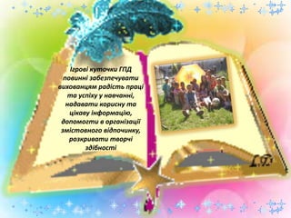 Ігрові куточки ГПД
повинні забезпечувати
вихованцям радість праці
та успіху у навчанні,
надавати корисну та
цікаву інформацію,
допомогти в організації
змістовного відпочинку,
розкривати творчі
здібності
 