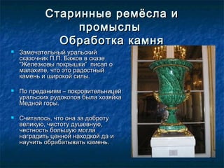 Старинные ремёсла иСтаринные ремёсла и
промыслыпромыслы
Обработка камняОбработка камня
 Замечательный уральскийЗамечательный уральский
сказочник П.П. Бажов в сказесказочник П.П. Бажов в сказе
“Железковы покрышки” писал о“Железковы покрышки” писал о
малахите, что это радостныймалахите, что это радостный
камень и широкой силы.камень и широкой силы.
 По преданиям – покровительницейПо преданиям – покровительницей
уральских рудокопов была хозяйкауральских рудокопов была хозяйка
Медной горы.Медной горы.
 Считалось, что она за добротуСчиталось, что она за доброту
великую, чистоту душевную,великую, чистоту душевную,
честность большую моглачестность большую могла
наградить ценной находкой да инаградить ценной находкой да и
научить обрабатывать камень.научить обрабатывать камень.
 