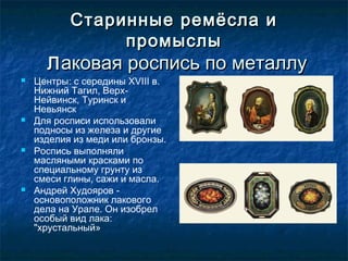 Старинные ремёсла иСтаринные ремёсла и
промыслыпромыслы
ЛЛаковая роспись по металлуаковая роспись по металлу
 Центры: с середины XVIII в.
Нижний Тагил, Верх-
Нейвинск, Туринск и
Невьянск
 Для росписи использовали
подносы из железа и другие
изделия из меди или бронзы.
 Роспись выполняли
масляными красками по
специальному грунту из
смеси глины, сажи и масла.
 Андрей Худояров -
основоположник лакового
дела на Урале. Он изобрел
особый вид лака:
"хрустальный»
 