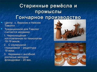 Старинные ремёсла иСтаринные ремёсла и
промыслыпромыслы
Гончарное производствоГончарное производство
 Центр: с. Верхние и НижниеЦентр: с. Верхние и Нижние
ТаволгиТаволги
 Традиционной для ТавологТрадиционной для Таволог
считается керамика:считается керамика:
1. Чернолощёная -1. Чернолощёная -
изготовленная по технологииизготовленная по технологии
18-19 веков;18-19 веков;
2. С изумрудной2. С изумрудной
глазуровкой  - рецептура    глазуровкой  - рецептура    
19 века;19 века;
3. Керамика с ангобной3. Керамика с ангобной
росписью методомросписью методом
фляндровки – 20 век.фляндровки – 20 век.
 