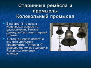 Старинные ремёсла иСтаринные ремёсла и
промыслыпромыслы
Колокольный промыселКолокольный промысел
 В начале 18-го века вВ начале 18-го века в
Невьянском заводе поНевьянском заводе по
распоряжению Никитыраспоряжению Никиты
Демидова был отлит первыйДемидова был отлит первый
колокол.колокол.
 Сегодня широко известноСегодня широко известно
каменск-уральскоекаменск-уральское
предприятие "Пятков и К",предприятие "Пятков и К",
ставшее одним из ведущих вставшее одним из ведущих в
России колокольныхРоссии колокольных
заводов.заводов.
 