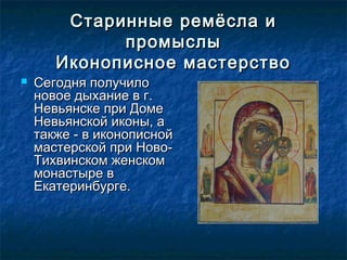 Старинные ремёсла иСтаринные ремёсла и
промыслыпромыслы
Иконописное мастерствоИконописное мастерство
 Сегодня получилоСегодня получило
новое дыхание в г.новое дыхание в г.
Невьянске при ДомеНевьянске при Доме
Невьянской иконы, аНевьянской иконы, а
также - в иконописнойтакже - в иконописной
мастерской при Ново-мастерской при Ново-
Тихвинском женскомТихвинском женском
монастыре вмонастыре в
Екатеринбурге. Екатеринбурге. 
 