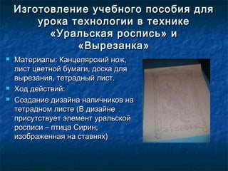 Изготовление учебного пособия дляИзготовление учебного пособия для
урока технологии в техникеурока технологии в технике
«Уральская роспись» и«Уральская роспись» и
«Вырезанка»«Вырезанка»
 Материалы: Канцелярский нож,Материалы: Канцелярский нож,
лист цветной бумаги, доска длялист цветной бумаги, доска для
вырезания, тетрадный лист.вырезания, тетрадный лист.
 Ход действий:Ход действий:
 Создание дизайна наличников наСоздание дизайна наличников на
тетрадном листе (В дизайнететрадном листе (В дизайне
присутствует элемент уральскойприсутствует элемент уральской
росписи – птица Сирин,росписи – птица Сирин,
изображенная на ставнях)изображенная на ставнях)
 