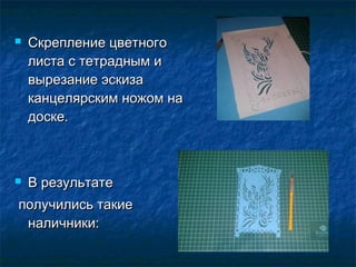  Скрепление цветногоСкрепление цветного
листа с тетрадным илиста с тетрадным и
вырезание эскизавырезание эскиза
канцелярским ножом наканцелярским ножом на
доске.доске.
 В результатеВ результате
получились такиеполучились такие
наличники:наличники:
 