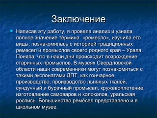 ЗаключениеЗаключение
 Написав эту работу, я провела анализ и узналаНаписав эту работу, я провела анализ и узнала
полное значение термина «ремесло», изучила егополное значение термина «ремесло», изучила его
виды, познакомилась с историей традиционныхвиды, познакомилась с историей традиционных
ремесел и промыслов своего родного края – Урала.ремесел и промыслов своего родного края – Урала.
Поняла, что в наши дни происходит возрождениеПоняла, что в наши дни происходит возрождение
старинных промыслов. В музеях Свердловскойстаринных промыслов. В музеях Свердловской
области наши современники могут познакомиться собласти наши современники могут познакомиться с
такими экспонатами ДПТ, как гончарноетакими экспонатами ДПТ, как гончарное
производство, производство льняных тканей,производство, производство льняных тканей,
сундучный и бурачный промысел, кружевоплетение,сундучный и бурачный промысел, кружевоплетение,
изготовление самоваров и колоколов, уральскаяизготовление самоваров и колоколов, уральская
роспись. Большинство ремёсел представлено и вроспись. Большинство ремёсел представлено и в
школьном музее. школьном музее. 
 