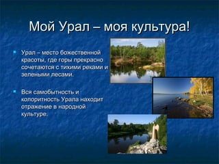 Мой Урал – моя культура!Мой Урал – моя культура!
 Урал – место божественнойУрал – место божественной
красоты, где горы прекраснокрасоты, где горы прекрасно
сочетаются с тихими реками исочетаются с тихими реками и
зелеными лесами.зелеными лесами.
 Вся самобытность иВся самобытность и
колоритность Урала находитколоритность Урала находит
отражение в народнойотражение в народной
культуре.культуре.
 