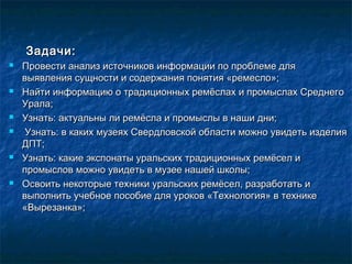 Задачи:Задачи:
 Провести анализ источников информации по проблеме дляПровести анализ источников информации по проблеме для
выявления сущности и содержания понятия «ремесло»;выявления сущности и содержания понятия «ремесло»;
 Найти информацию о традиционных ремёслах и промыслах СреднегоНайти информацию о традиционных ремёслах и промыслах Среднего
Урала;Урала;
 Узнать: актуальны ли ремёсла и промыслы в наши дни;Узнать: актуальны ли ремёсла и промыслы в наши дни;
 Узнать: в каких музеях Свердловской области можно увидеть изделияУзнать: в каких музеях Свердловской области можно увидеть изделия
ДПТ;ДПТ;
 Узнать: какие экспонаты уральских традиционных ремёсел иУзнать: какие экспонаты уральских традиционных ремёсел и
промыслов можно увидеть в музее нашей школы;промыслов можно увидеть в музее нашей школы;
 Освоить некоторые техники уральских ремёсел, разработать иОсвоить некоторые техники уральских ремёсел, разработать и
выполнить учебное пособие для уроков «Технология» в техникевыполнить учебное пособие для уроков «Технология» в технике
«Вырезанка»;«Вырезанка»;
 