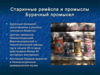 Старинные ремёсла и промыслыСтаринные ремёсла и промыслы
Бурачный промыселБурачный промысел
 Бурачный промыселБурачный промысел
(изготовление и роспись(изготовление и роспись
туесков из бересты).туесков из бересты).
 Центры промысла:Центры промысла:
Нижнесалдинский,Нижнесалдинский,
Верхнесалдинский иВерхнесалдинский и
Нижнетагильский заводы,Нижнетагильский заводы,
где в начале 20-го векагде в начале 20-го века
действовали более 40действовали более 40
кустарных мастерских.кустарных мастерских.
 Коллекция бураков хранитсяКоллекция бураков хранится
в Нижнесалдинскомв Нижнесалдинском
краеведческом музее.краеведческом музее.
 