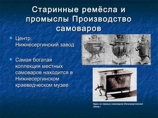 Старинные ремёсла иСтаринные ремёсла и
промыслы Производствопромыслы Производство
самоваровсамоваров
 Центр:Центр:
Нижнесергинский заводНижнесергинский завод
 Самая богатаяСамая богатая
коллекция местныхколлекция местных
самоваров находится всамоваров находится в
НижнесергинскомНижнесергинском
краеведческом музеекраеведческом музее
Один из первых самоваров (Нижнеиргинский
завод )
 
