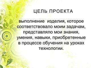 ЦЕЛЬ ПРОЕКТА
выполнение  изделия, которое
соответствовало моим задачам,
представляло мои знания,
умения, навыки, приобретенные
в процессе обучения на уроках
технологии.
 