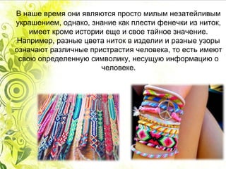 В наше время они являются просто милым незатейливым
украшением, однако, знание как плести фенечки из ниток,
имеет кроме истории еще и свое тайное значение.
Например, разные цвета ниток в изделии и разные узоры
означают различные пристрастия человека, то есть имеют
свою определенную символику, несущую информацию о
человеке.
 