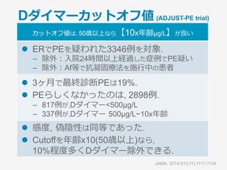 各ルールの⽐較
Original
Well’s
Simplified
Well’s
Revised
Geneva
Simplified
Geneva
PE unlikely
(うち, PEと診断)
72%[69-76]
(15%[13-18])
62%[59-65]
(13%[10-16])
69%[65-72]
(16%[13-19])
71%[68-75]
(17%[14-20])
PE likely
(うち, PEと診断)
28%[25-31]
(43%[36-49])
38%[35-41]
(39%[34-44])
32%[28-35]
(38%[32-44])
29%[26-32]
(39%[32-45])
PE unlikely
＋D dimer
(うち, PEと診断)
23%[20-26]
(0.5%[0.0-3.0])
22%[19-25]
(0.6%[0.0-3.1]
23%[20-26]
(0.5%[0.0-3.0]
24%[21-27]
(0.5%[0.0-2.9])
­  807名の急性PE疑い患者
­  4つのPrediction ruleとDダイマーでPEを除外.
­  造影CTでPE所⾒あり, 3ヶ⽉以内のVTE発症を評価した
Ann Intern Med. 2011;154:709-718.
＋D-dimer正常という条件を加えれば0.5％に減少.
ほぼ⾒逃しはなし,もしくは0.5％は⾒逃し!
どのルールを使ってもほとんど差はない.
 