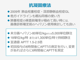 重症度分類と治療法
重症度 治療法
High risk
l 抗凝固療法
l 積極的な再灌流療法
­  ①tPA, ②外科⼿術, ③カテーテル⾎栓除去
­  ②③はtPA禁忌やtPA治療で改善ない場合に検討
Intermediate-high risk
l 抗凝固療法(集中治療管理)
l 再灌流療法の追加を検討※
※最も議論の分かれるところ
Intermediate-low risk l 抗凝固療法 (⼊院加療)
Low risk l 抗凝固療法 (外来通院, 早期退院可)
ESC欧州⼼臓学会GL2014
 