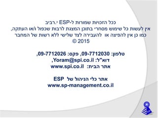 ‫ל‬ ‫שמורות‬ ‫הזכויות‬ ‫ככל‬-ESP‫י‬.‫רביב‬
‫ו‬ ‫שכפול‬ ‫לרבות‬ ‫המצגת‬ ‫בתוכן‬ ‫מסחרי‬ ‫שימוש‬ ‫כל‬ ‫לעשות‬ ‫אין‬/‫העתקה‬ ‫או‬,
‫המחבר‬ ‫של‬ ‫רשות‬ ‫ללא‬ ‫שלישי‬ ‫לצד‬ ‫להעבירה‬ ‫או‬ ‫להפיצה‬ ‫אין‬ ‫כן‬ ‫כמו‬
© 2015
‫טלפון‬:09-7712030,‫פקס‬:09-7712026,
‫דוא‬"‫ל‬:Yoram@spi.co.il,
‫הבית‬ ‫אתר‬:www.spi.co.il
‫של‬ ‫הניהול‬ ‫כלי‬ ‫אתר‬ESP
www.sp-management.co.il
 