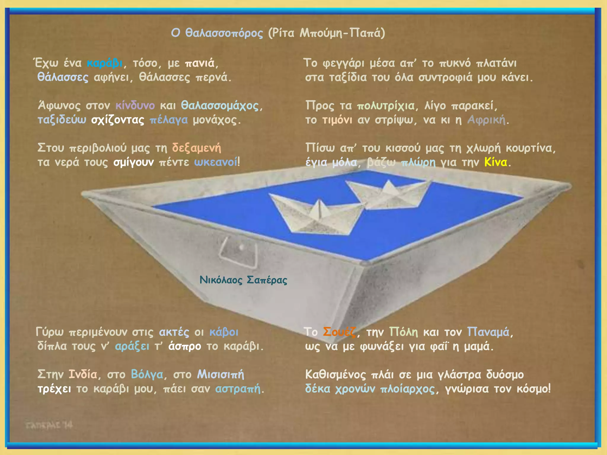 Έχω ένα καράβι, τόσο, με πανιά,
θάλασσες αφήνει, θάλασσες περνά.
Άφωνος στον κίνδυνο και θαλασσομάχος,
ταξιδεύω σχίζοντας πέλαγα μονάχος.
Στου περιβολιού μας τη δεξαμενή
τα νερά τους σμίγουν πέντε ωκεανοί!
Γύρω περιμένουν στις ακτές οι κάβοι
δίπλα τους ν’ αράξει τ’ άσπρο το καράβι.
Στην Ινδία, στο Βόλγα, στο Μισισιπή
τρέχει το καράβι μου, πάει σαν αστραπή.
Το φεγγάρι μέσα απ’ το πυκνό πλατάνι
στα ταξίδια του όλα συντροφιά μου κάνει.
Προς τα πολυτρίχια, λίγο παρακεί,
το τιμόνι αν στρίψω, να κι η Αφρική.
Πίσω απ’ του κισσού μας τη χλωρή κουρτίνα,
έγια μόλα, βάζω πλώρη για την Κίνα.
Το Σουέζ, την Πόλη και τον Παναμά,
ως να με φωνάξει για φαΐ η μαμά.
Καθισμένος πλάι σε μια γλάστρα δυόσμο
δέκα χρονών πλοίαρχος, γνώρισα τον κόσμο!
Νικόλαος Σαπέρας
Ο θαλασσοπόρος (Ρίτα Μπούμη-Παπά)
 