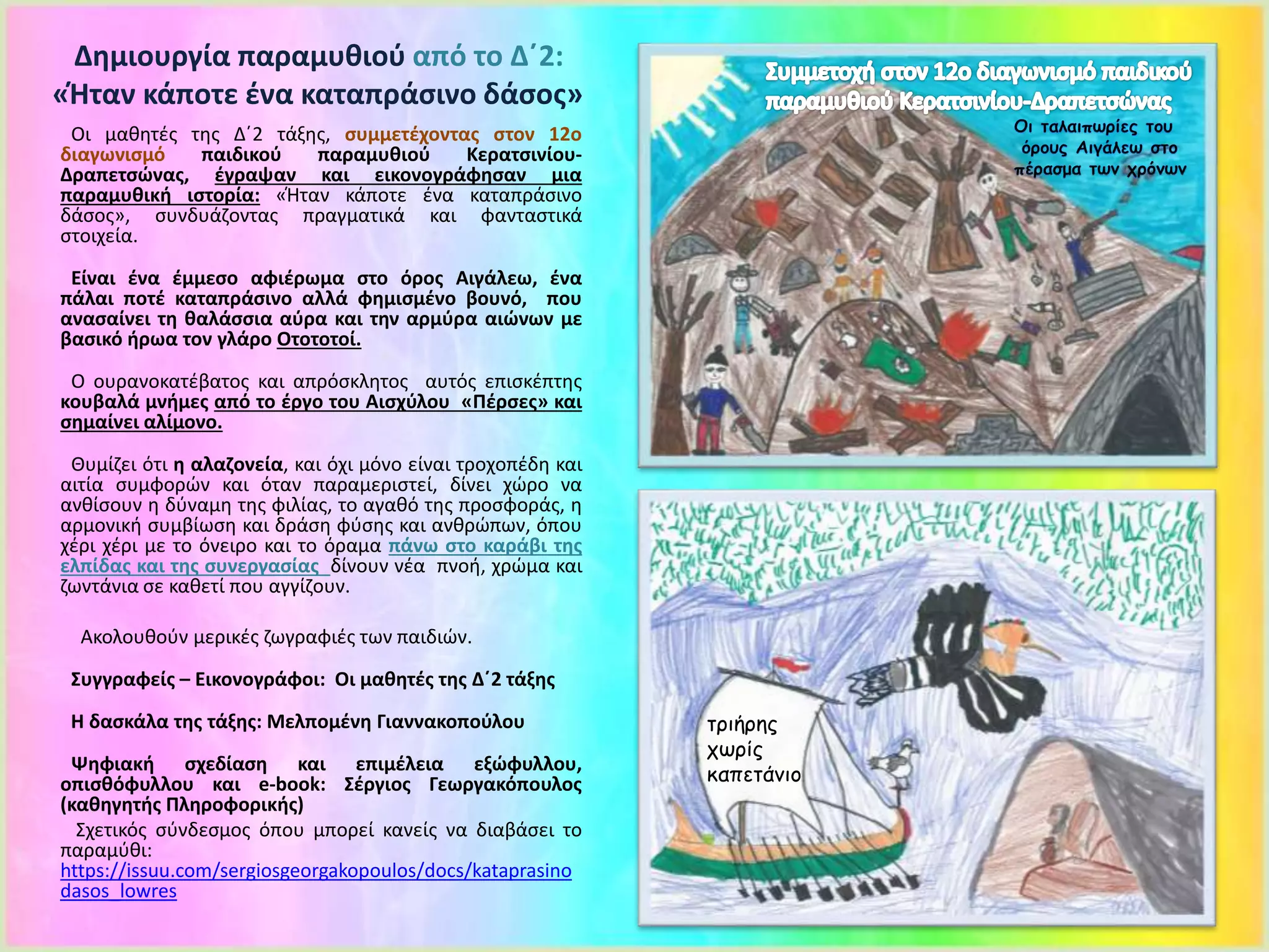 Οι μαθητές της Δ΄2 τάξης, συμμετέχοντας στον 12ο
διαγωνισμό παιδικού παραμυθιού Κερατσινίου-
Δραπετσώνας, έγραψαν και εικονογράφησαν μια
παραμυθική ιστορία: «Ήταν κάποτε ένα καταπράσινο
δάσος», συνδυάζοντας πραγματικά και φανταστικά
στοιχεία.
Είναι ένα έμμεσο αφιέρωμα στο όρος Αιγάλεω, ένα
πάλαι ποτέ καταπράσινο αλλά φημισμένο βουνό, που
ανασαίνει τη θαλάσσια αύρα και την αρμύρα αιώνων με
βασικό ήρωα τον γλάρο Οτοτοτοί.
Ο ουρανοκατέβατος και απρόσκλητος αυτός επισκέπτης
κουβαλά μνήμες από το έργο του Αισχύλου «Πέρσες» και
σημαίνει αλίμονο.
Θυμίζει ότι η αλαζονεία, και όχι μόνο είναι τροχοπέδη και
αιτία συμφορών και όταν παραμεριστεί, δίνει χώρο να
ανθίσουν η δύναμη της φιλίας, το αγαθό της προσφοράς, η
αρμονική συμβίωση και δράση φύσης και ανθρώπων, όπου
χέρι χέρι με το όνειρο και το όραμα πάνω στο καράβι της
ελπίδας και της συνεργασίας δίνουν νέα πνοή, χρώμα και
ζωντάνια σε καθετί που αγγίζουν.
Ακολουθούν μερικές ζωγραφιές των παιδιών.
Συγγραφείς – Εικονογράφοι: Οι μαθητές της Δ΄2 τάξης
Η δασκάλα της τάξης: Μελπομένη Γιαννακοπούλου
Ψηφιακή σχεδίαση και επιμέλεια εξώφυλλου,
οπισθόφυλλου και e-book: Σέργιος Γεωργακόπουλος
(καθηγητής Πληροφορικής)
Σχετικός σύνδεσμος όπου μπορεί κανείς να διαβάσει το
παραμύθι:
https://issuu.com/sergiosgeorgakopoulos/docs/kataprasino
dasos_lowres
Δημιουργία παραμυθιού από το Δ΄2:
«Ήταν κάποτε ένα καταπράσινο δάσος»
τριήρης
χωρίς
καπετάνιο
 