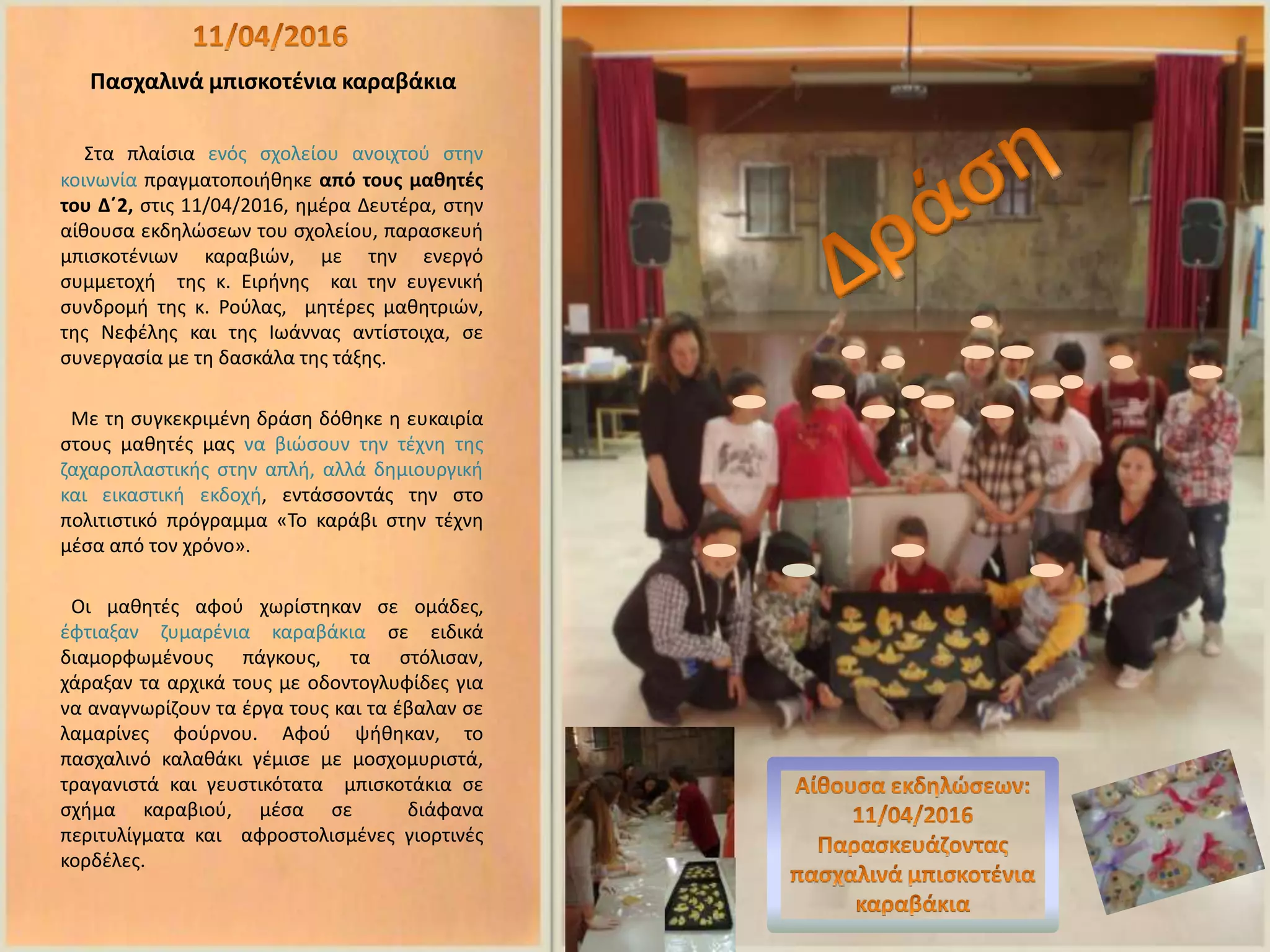 Πασχαλινά μπισκοτένια καραβάκια
Στα πλαίσια ενός σχολείου ανοιχτού στην
κοινωνία πραγματοποιήθηκε από τους μαθητές
του Δ΄2, στις 11/04/2016, ημέρα Δευτέρα, στην
αίθουσα εκδηλώσεων του σχολείου, παρασκευή
μπισκοτένιων καραβιών, με την ενεργό
συμμετοχή της κ. Ειρήνης και την ευγενική
συνδρομή της κ. Ρούλας, μητέρες μαθητριών,
της Νεφέλης και της Ιωάννας αντίστοιχα, σε
συνεργασία με τη δασκάλα της τάξης.
Με τη συγκεκριμένη δράση δόθηκε η ευκαιρία
στους μαθητές μας να βιώσουν την τέχνη της
ζαχαροπλαστικής στην απλή, αλλά δημιουργική
και εικαστική εκδοχή, εντάσσοντάς την στο
πολιτιστικό πρόγραμμα «Το καράβι στην τέχνη
μέσα από τον χρόνο».
Οι μαθητές αφού χωρίστηκαν σε ομάδες,
έφτιαξαν ζυμαρένια καραβάκια σε ειδικά
διαμορφωμένους πάγκους, τα στόλισαν,
χάραξαν τα αρχικά τους με οδοντογλυφίδες για
να αναγνωρίζουν τα έργα τους και τα έβαλαν σε
λαμαρίνες φούρνου. Αφού ψήθηκαν, το
πασχαλινό καλαθάκι γέμισε με μοσχομυριστά,
τραγανιστά και γευστικότατα μπισκοτάκια σε
σχήμα καραβιού, μέσα σε διάφανα
περιτυλίγματα και αφροστολισμένες γιορτινές
κορδέλες.
 