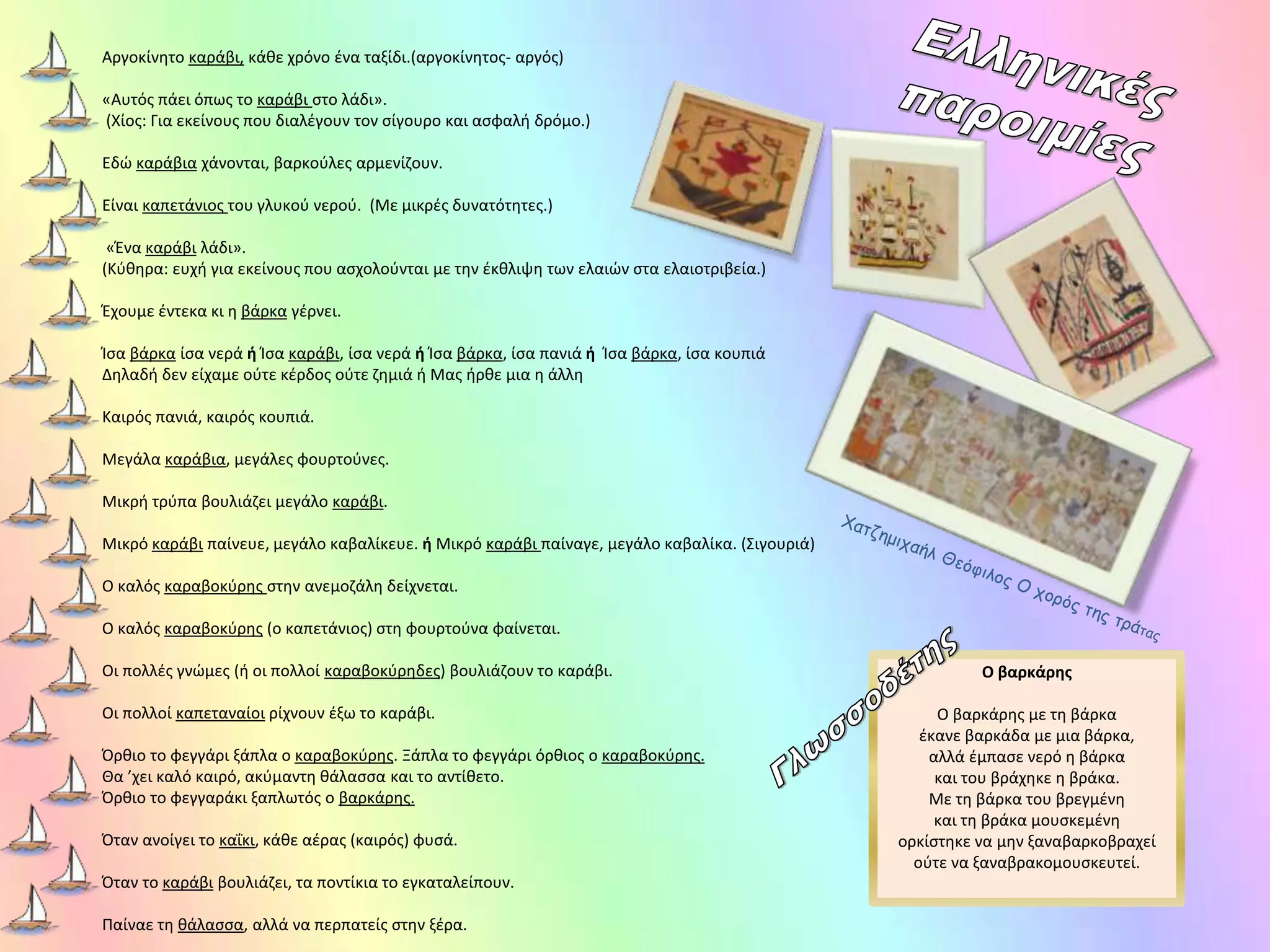 Αργοκίνητο καράβι, κάθε χρόνο ένα ταξίδι.(αργοκίνητος- αργός)
«Αυτός πάει όπως το καράβι στο λάδι».
(Χίος: Για εκείνους που διαλέγουν τον σίγουρο και ασφαλή δρόμο.)
Εδώ καράβια χάνονται, βαρκούλες αρμενίζουν.
Είναι καπετάνιος του γλυκού νερού. (Με μικρές δυνατότητες.)
«Ένα καράβι λάδι».
(Κύθηρα: ευχή για εκείνους που ασχολούνται με την έκθλιψη των ελαιών στα ελαιοτριβεία.)
Έχουμε έντεκα κι η βάρκα γέρνει.
Ίσα βάρκα ίσα νερά ή Ίσα καράβι, ίσα νερά ή Ίσα βάρκα, ίσα πανιά ή Ίσα βάρκα, ίσα κουπιά
Δηλαδή δεν είχαμε ούτε κέρδος ούτε ζημιά ή Μας ήρθε μια η άλλη
Καιρός πανιά, καιρός κουπιά.
Μεγάλα καράβια, μεγάλες φουρτούνες.
Μικρή τρύπα βουλιάζει μεγάλο καράβι.
Μικρό καράβι παίνευε, μεγάλο καβαλίκευε. ή Μικρό καράβι παίναγε, μεγάλο καβαλίκα. (Σιγουριά)
Ο καλός καραβοκύρης στην ανεμοζάλη δείχνεται.
Ο καλός καραβοκύρης (ο καπετάνιος) στη φουρτούνα φαίνεται.
Οι πολλές γνώμες (ή οι πολλοί καραβοκύρηδες) βουλιάζουν το καράβι.
Οι πολλοί καπεταναίοι ρίχνουν έξω το καράβι.
Όρθιο το φεγγάρι ξάπλα ο καραβοκύρης. Ξάπλα το φεγγάρι όρθιος ο καραβοκύρης.
Θα ’χει καλό καιρό, ακύμαντη θάλασσα και το αντίθετο.
Όρθιο το φεγγαράκι ξαπλωτός ο βαρκάρης.
Όταν ανοίγει το καΐκι, κάθε αέρας (καιρός) φυσά.
Όταν το καράβι βουλιάζει, τα ποντίκια το εγκαταλείπουν.
Παίναε τη θάλασσα, αλλά να περπατείς στην ξέρα.
Ο βαρκάρης
Ο βαρκάρης με τη βάρκα
έκανε βαρκάδα με μια βάρκα,
αλλά έμπασε νερό η βάρκα
και του βράχηκε η βράκα.
Με τη βάρκα του βρεγμένη
και τη βράκα μουσκεμένη
ορκίστηκε να μην ξαναβαρκοβραχεί
ούτε να ξαναβρακομουσκευτεί.
 