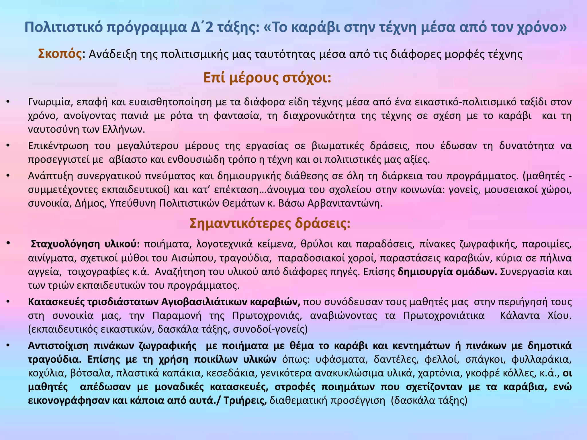 • Γνωριμία, επαφή και ευαισθητοποίηση με τα διάφορα είδη τέχνης μέσα από ένα εικαστικό-πολιτισμικό ταξίδι στον
χρόνο, ανοίγοντας πανιά με ρότα τη φαντασία, τη διαχρονικότητα της τέχνης σε σχέση με το καράβι και τη
ναυτοσύνη των Ελλήνων.
• Επικέντρωση του μεγαλύτερου μέρους της εργασίας σε βιωματικές δράσεις, που έδωσαν τη δυνατότητα να
προσεγγιστεί με αβίαστο και ενθουσιώδη τρόπο η τέχνη και οι πολιτιστικές μας αξίες.
• Ανάπτυξη συνεργατικού πνεύματος και δημιουργικής διάθεσης σε όλη τη διάρκεια του προγράμματος. (μαθητές -
συμμετέχοντες εκπαιδευτικοί) και κατ’ επέκταση…άνοιγμα του σχολείου στην κοινωνία: γονείς, μουσειακοί χώροι,
συνοικία, Δήμος, Υπεύθυνη Πολιτιστικών Θεμάτων κ. Βάσω Αρβανιταντώνη.
Σημαντικότερες δράσεις:
• Σταχυολόγηση υλικού: ποιήματα, λογοτεχνικά κείμενα, θρύλοι και παραδόσεις, πίνακες ζωγραφικής, παροιμίες,
αινίγματα, σχετικοί μύθοι του Αισώπου, τραγούδια, παραδοσιακοί χοροί, παραστάσεις καραβιών, κύρια σε πήλινα
αγγεία, τοιχογραφίες κ.ά. Αναζήτηση του υλικού από διάφορες πηγές. Επίσης δημιουργία ομάδων. Συνεργασία και
των τριών εκπαιδευτικών του προγράμματος.
• Κατασκευές τρισδιάστατων Αγιοβασιλιάτικων καραβιών, που συνόδευσαν τους μαθητές μας στην περιήγησή τους
στη συνοικία μας, την Παραμονή της Πρωτοχρονιάς, αναβιώνοντας τα Πρωτοχρονιάτικα Κάλαντα Χίου.
(εκπαιδευτικός εικαστικών, δασκάλα τάξης, συνοδοί-γονείς)
• Αντιστοίχιση πινάκων ζωγραφικής με ποιήματα με θέμα το καράβι και κεντημάτων ή πινάκων με δημοτικά
τραγούδια. Επίσης με τη χρήση ποικίλων υλικών όπως: υφάσματα, δαντέλες, φελλοί, σπάγκοι, φυλλαράκια,
κοχύλια, βότσαλα, πλαστικά καπάκια, κεσεδάκια, γενικότερα ανακυκλώσιμα υλικά, χαρτόνια, γκοφρέ κόλλες, κ.ά., οι
μαθητές απέδωσαν με μοναδικές κατασκευές, στροφές ποιημάτων που σχετίζονταν με τα καράβια, ενώ
εικονογράφησαν και κάποια από αυτά./ Τριήρεις, διαθεματική προσέγγιση (δασκάλα τάξης)
Σκοπός: Ανάδειξη της πολιτισμικής μας ταυτότητας μέσα από τις διάφορες μορφές τέχνης
Επί μέρους στόχοι:
Πολιτιστικό πρόγραμμα Δ΄2 τάξης: «Το καράβι στην τέχνη μέσα από τον χρόνο»
 