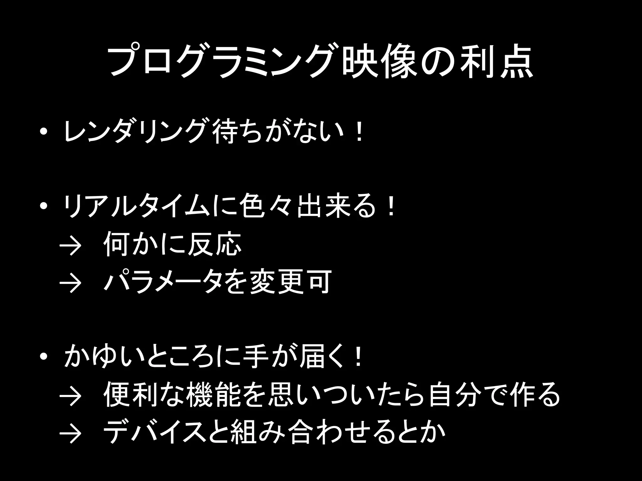 プログラミング映像の利点
• レンダリング待ちがない！
• リアルタイムに色々出来る！
→ 何かに反応
→ パラメータを変更可
• かゆいところに手が届く！
→ 便利な機能を思いついたら自分で作る
→ デバイスと組み合わせるとか
 